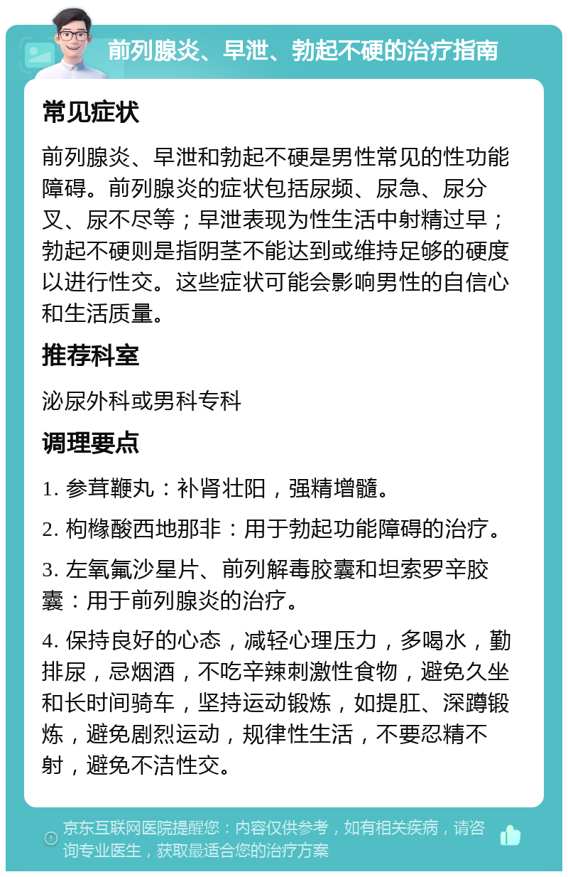 前列腺炎、早泄、勃起不硬的治疗指南 常见症状 前列腺炎、早泄和勃起不硬是男性常见的性功能障碍。前列腺炎的症状包括尿频、尿急、尿分叉、尿不尽等；早泄表现为性生活中射精过早；勃起不硬则是指阴茎不能达到或维持足够的硬度以进行性交。这些症状可能会影响男性的自信心和生活质量。 推荐科室 泌尿外科或男科专科 调理要点 1. 参茸鞭丸：补肾壮阳，强精增髓。 2. 枸橼酸西地那非：用于勃起功能障碍的治疗。 3. 左氧氟沙星片、前列解毒胶囊和坦索罗辛胶囊：用于前列腺炎的治疗。 4. 保持良好的心态，减轻心理压力，多喝水，勤排尿，忌烟酒，不吃辛辣刺激性食物，避免久坐和长时间骑车，坚持运动锻炼，如提肛、深蹲锻炼，避免剧烈运动，规律性生活，不要忍精不射，避免不洁性交。