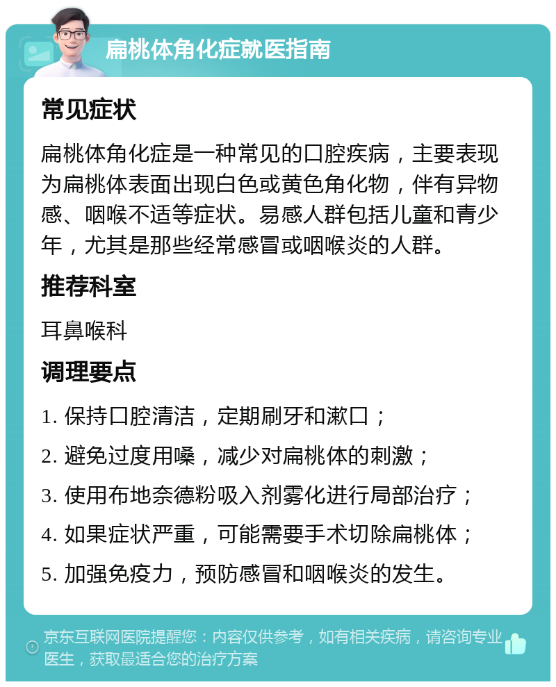 扁桃体角化症就医指南 常见症状 扁桃体角化症是一种常见的口腔疾病，主要表现为扁桃体表面出现白色或黄色角化物，伴有异物感、咽喉不适等症状。易感人群包括儿童和青少年，尤其是那些经常感冒或咽喉炎的人群。 推荐科室 耳鼻喉科 调理要点 1. 保持口腔清洁，定期刷牙和漱口； 2. 避免过度用嗓，减少对扁桃体的刺激； 3. 使用布地奈德粉吸入剂雾化进行局部治疗； 4. 如果症状严重，可能需要手术切除扁桃体； 5. 加强免疫力，预防感冒和咽喉炎的发生。