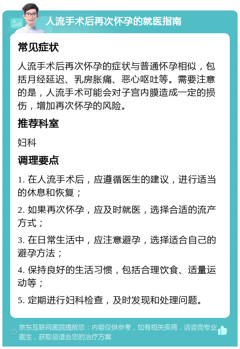 人流手术后再次怀孕的就医指南 常见症状 人流手术后再次怀孕的症状与普通怀孕相似，包括月经延迟、乳房胀痛、恶心呕吐等。需要注意的是，人流手术可能会对子宫内膜造成一定的损伤，增加再次怀孕的风险。 推荐科室 妇科 调理要点 1. 在人流手术后，应遵循医生的建议，进行适当的休息和恢复； 2. 如果再次怀孕，应及时就医，选择合适的流产方式； 3. 在日常生活中，应注意避孕，选择适合自己的避孕方法； 4. 保持良好的生活习惯，包括合理饮食、适量运动等； 5. 定期进行妇科检查，及时发现和处理问题。