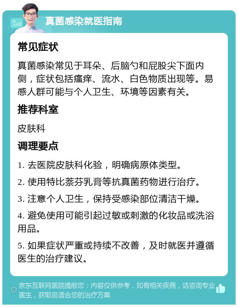 真菌感染就医指南 常见症状 真菌感染常见于耳朵、后脑勺和屁股尖下面内侧，症状包括瘙痒、流水、白色物质出现等。易感人群可能与个人卫生、环境等因素有关。 推荐科室 皮肤科 调理要点 1. 去医院皮肤科化验，明确病原体类型。 2. 使用特比萘芬乳膏等抗真菌药物进行治疗。 3. 注意个人卫生，保持受感染部位清洁干燥。 4. 避免使用可能引起过敏或刺激的化妆品或洗浴用品。 5. 如果症状严重或持续不改善，及时就医并遵循医生的治疗建议。