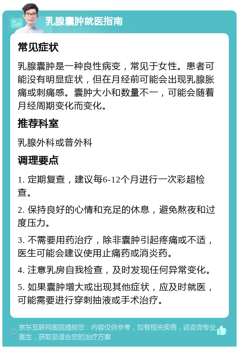 乳腺囊肿就医指南 常见症状 乳腺囊肿是一种良性病变，常见于女性。患者可能没有明显症状，但在月经前可能会出现乳腺胀痛或刺痛感。囊肿大小和数量不一，可能会随着月经周期变化而变化。 推荐科室 乳腺外科或普外科 调理要点 1. 定期复查，建议每6-12个月进行一次彩超检查。 2. 保持良好的心情和充足的休息，避免熬夜和过度压力。 3. 不需要用药治疗，除非囊肿引起疼痛或不适，医生可能会建议使用止痛药或消炎药。 4. 注意乳房自我检查，及时发现任何异常变化。 5. 如果囊肿增大或出现其他症状，应及时就医，可能需要进行穿刺抽液或手术治疗。