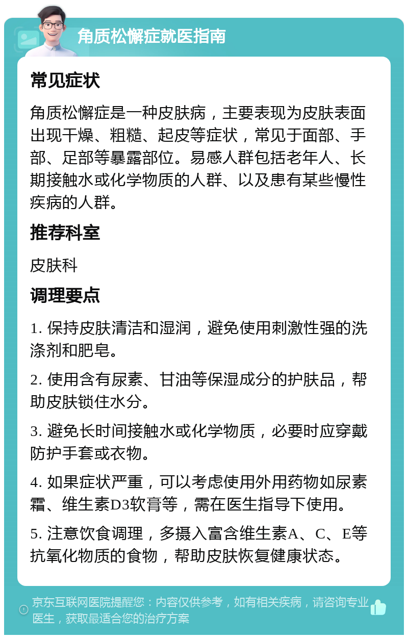 角质松懈症就医指南 常见症状 角质松懈症是一种皮肤病，主要表现为皮肤表面出现干燥、粗糙、起皮等症状，常见于面部、手部、足部等暴露部位。易感人群包括老年人、长期接触水或化学物质的人群、以及患有某些慢性疾病的人群。 推荐科室 皮肤科 调理要点 1. 保持皮肤清洁和湿润，避免使用刺激性强的洗涤剂和肥皂。 2. 使用含有尿素、甘油等保湿成分的护肤品，帮助皮肤锁住水分。 3. 避免长时间接触水或化学物质，必要时应穿戴防护手套或衣物。 4. 如果症状严重，可以考虑使用外用药物如尿素霜、维生素D3软膏等，需在医生指导下使用。 5. 注意饮食调理，多摄入富含维生素A、C、E等抗氧化物质的食物，帮助皮肤恢复健康状态。