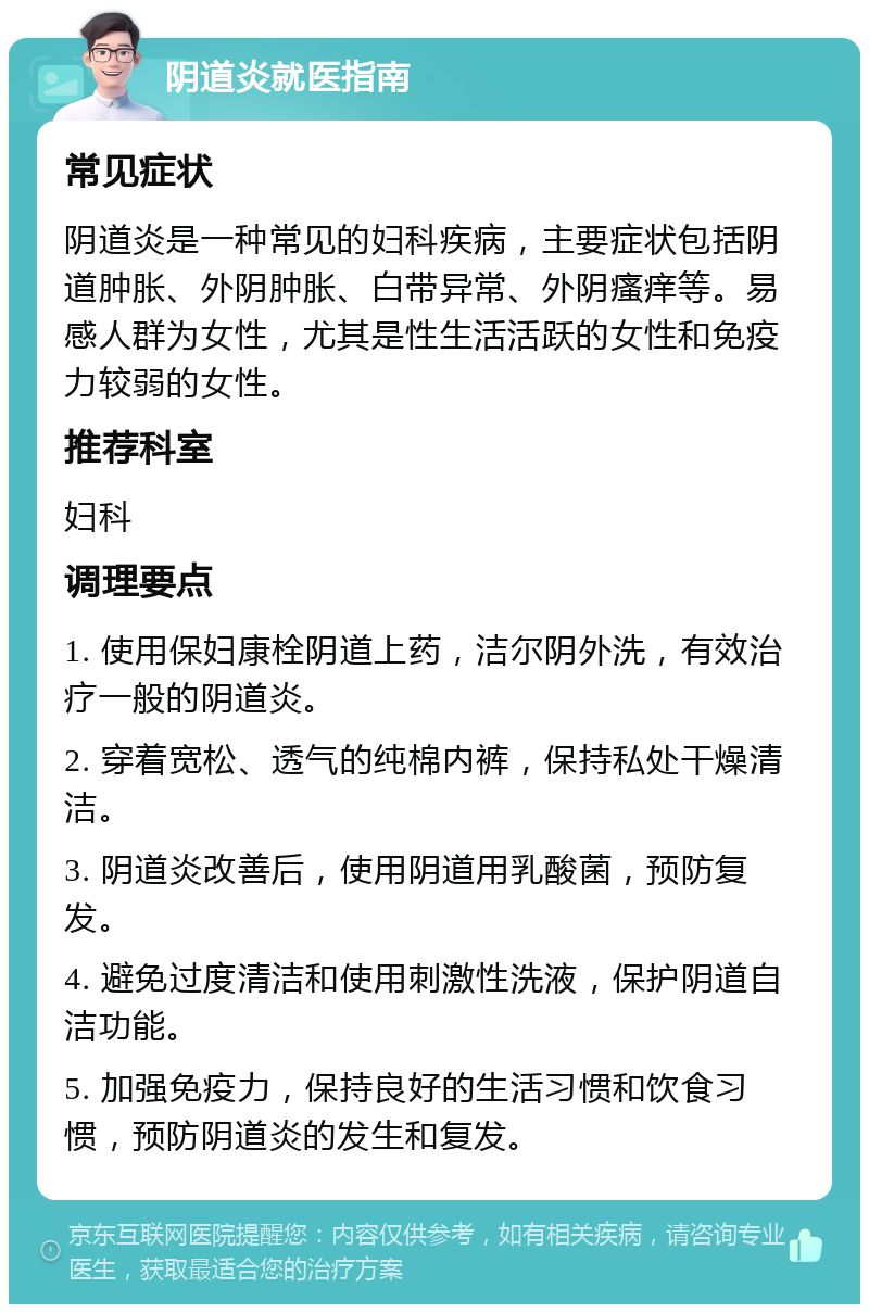 阴道炎就医指南 常见症状 阴道炎是一种常见的妇科疾病，主要症状包括阴道肿胀、外阴肿胀、白带异常、外阴瘙痒等。易感人群为女性，尤其是性生活活跃的女性和免疫力较弱的女性。 推荐科室 妇科 调理要点 1. 使用保妇康栓阴道上药，洁尔阴外洗，有效治疗一般的阴道炎。 2. 穿着宽松、透气的纯棉内裤，保持私处干燥清洁。 3. 阴道炎改善后，使用阴道用乳酸菌，预防复发。 4. 避免过度清洁和使用刺激性洗液，保护阴道自洁功能。 5. 加强免疫力，保持良好的生活习惯和饮食习惯，预防阴道炎的发生和复发。