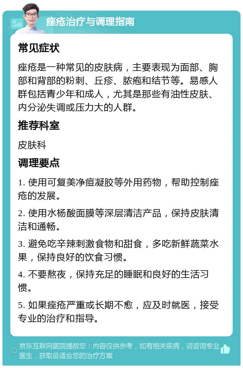 痤疮治疗与调理指南 常见症状 痤疮是一种常见的皮肤病，主要表现为面部、胸部和背部的粉刺、丘疹、脓疱和结节等。易感人群包括青少年和成人，尤其是那些有油性皮肤、内分泌失调或压力大的人群。 推荐科室 皮肤科 调理要点 1. 使用可复美净痘凝胶等外用药物，帮助控制痤疮的发展。 2. 使用水杨酸面膜等深层清洁产品，保持皮肤清洁和通畅。 3. 避免吃辛辣刺激食物和甜食，多吃新鲜蔬菜水果，保持良好的饮食习惯。 4. 不要熬夜，保持充足的睡眠和良好的生活习惯。 5. 如果痤疮严重或长期不愈，应及时就医，接受专业的治疗和指导。