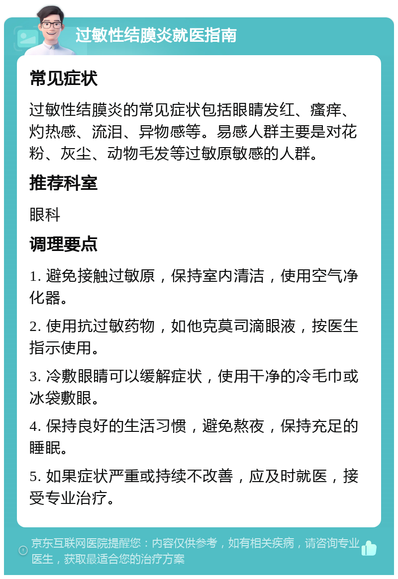 过敏性结膜炎就医指南 常见症状 过敏性结膜炎的常见症状包括眼睛发红、瘙痒、灼热感、流泪、异物感等。易感人群主要是对花粉、灰尘、动物毛发等过敏原敏感的人群。 推荐科室 眼科 调理要点 1. 避免接触过敏原，保持室内清洁，使用空气净化器。 2. 使用抗过敏药物，如他克莫司滴眼液，按医生指示使用。 3. 冷敷眼睛可以缓解症状，使用干净的冷毛巾或冰袋敷眼。 4. 保持良好的生活习惯，避免熬夜，保持充足的睡眠。 5. 如果症状严重或持续不改善，应及时就医，接受专业治疗。