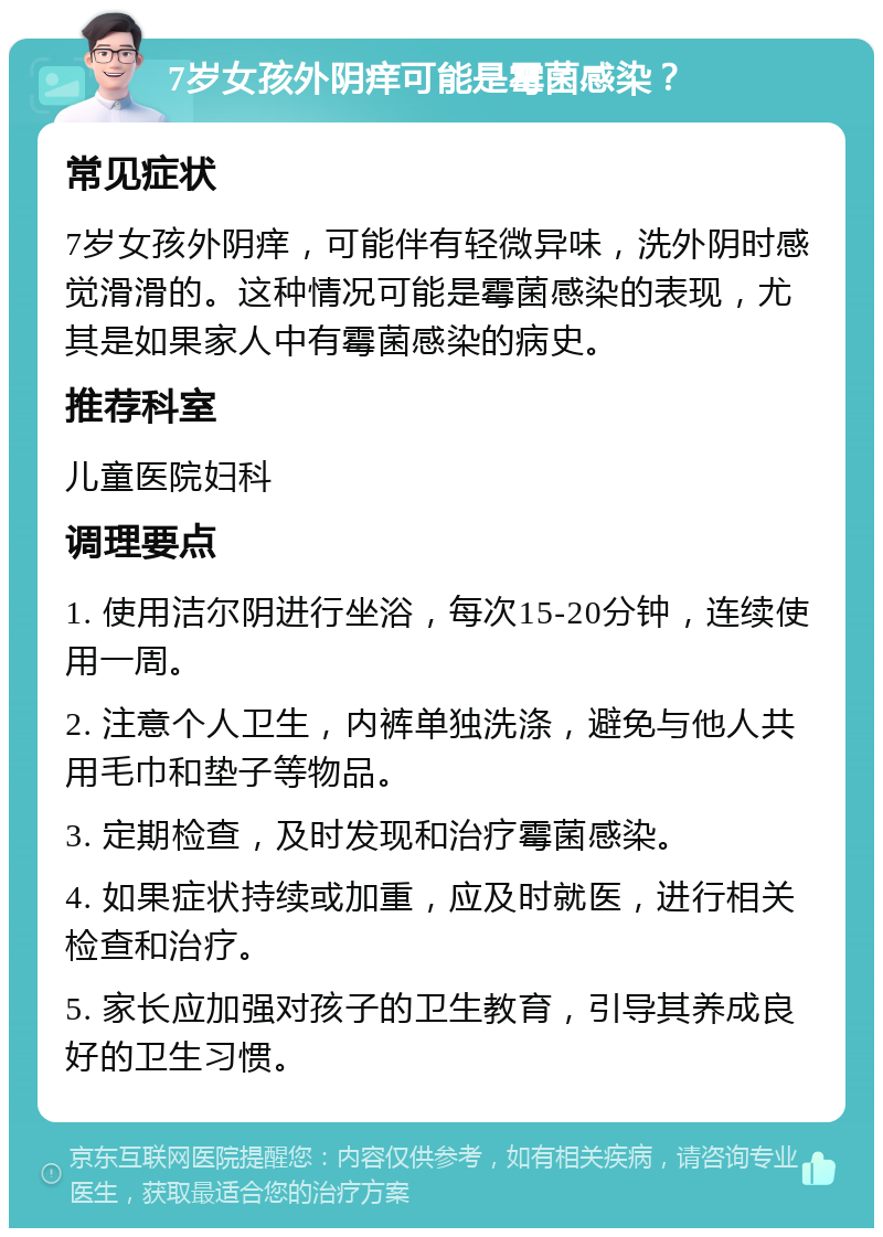 7岁女孩外阴痒可能是霉菌感染？ 常见症状 7岁女孩外阴痒，可能伴有轻微异味，洗外阴时感觉滑滑的。这种情况可能是霉菌感染的表现，尤其是如果家人中有霉菌感染的病史。 推荐科室 儿童医院妇科 调理要点 1. 使用洁尔阴进行坐浴，每次15-20分钟，连续使用一周。 2. 注意个人卫生，内裤单独洗涤，避免与他人共用毛巾和垫子等物品。 3. 定期检查，及时发现和治疗霉菌感染。 4. 如果症状持续或加重，应及时就医，进行相关检查和治疗。 5. 家长应加强对孩子的卫生教育，引导其养成良好的卫生习惯。