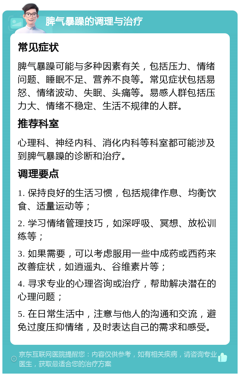 脾气暴躁的调理与治疗 常见症状 脾气暴躁可能与多种因素有关，包括压力、情绪问题、睡眠不足、营养不良等。常见症状包括易怒、情绪波动、失眠、头痛等。易感人群包括压力大、情绪不稳定、生活不规律的人群。 推荐科室 心理科、神经内科、消化内科等科室都可能涉及到脾气暴躁的诊断和治疗。 调理要点 1. 保持良好的生活习惯，包括规律作息、均衡饮食、适量运动等； 2. 学习情绪管理技巧，如深呼吸、冥想、放松训练等； 3. 如果需要，可以考虑服用一些中成药或西药来改善症状，如逍遥丸、谷维素片等； 4. 寻求专业的心理咨询或治疗，帮助解决潜在的心理问题； 5. 在日常生活中，注意与他人的沟通和交流，避免过度压抑情绪，及时表达自己的需求和感受。