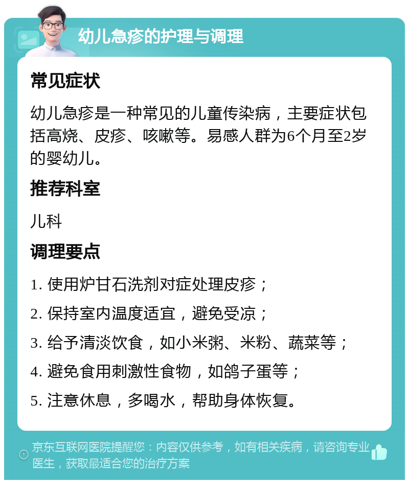 幼儿急疹的护理与调理 常见症状 幼儿急疹是一种常见的儿童传染病，主要症状包括高烧、皮疹、咳嗽等。易感人群为6个月至2岁的婴幼儿。 推荐科室 儿科 调理要点 1. 使用炉甘石洗剂对症处理皮疹； 2. 保持室内温度适宜，避免受凉； 3. 给予清淡饮食，如小米粥、米粉、蔬菜等； 4. 避免食用刺激性食物，如鸽子蛋等； 5. 注意休息，多喝水，帮助身体恢复。