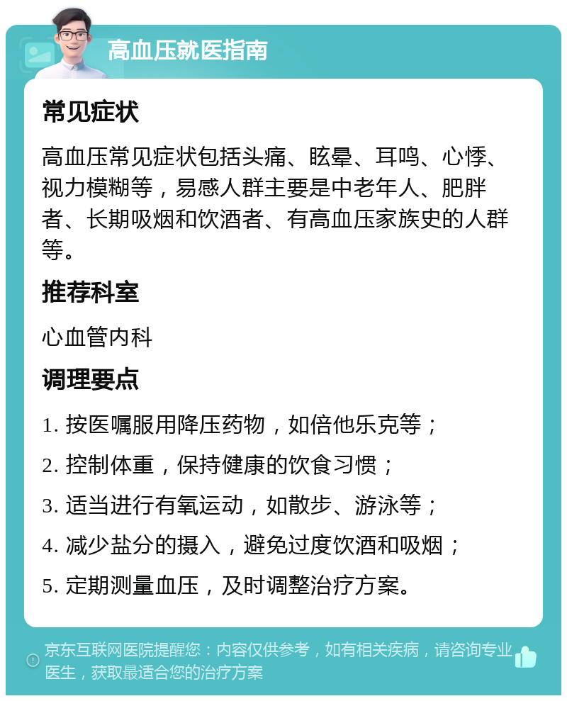 高血压就医指南 常见症状 高血压常见症状包括头痛、眩晕、耳鸣、心悸、视力模糊等，易感人群主要是中老年人、肥胖者、长期吸烟和饮酒者、有高血压家族史的人群等。 推荐科室 心血管内科 调理要点 1. 按医嘱服用降压药物，如倍他乐克等； 2. 控制体重，保持健康的饮食习惯； 3. 适当进行有氧运动，如散步、游泳等； 4. 减少盐分的摄入，避免过度饮酒和吸烟； 5. 定期测量血压，及时调整治疗方案。