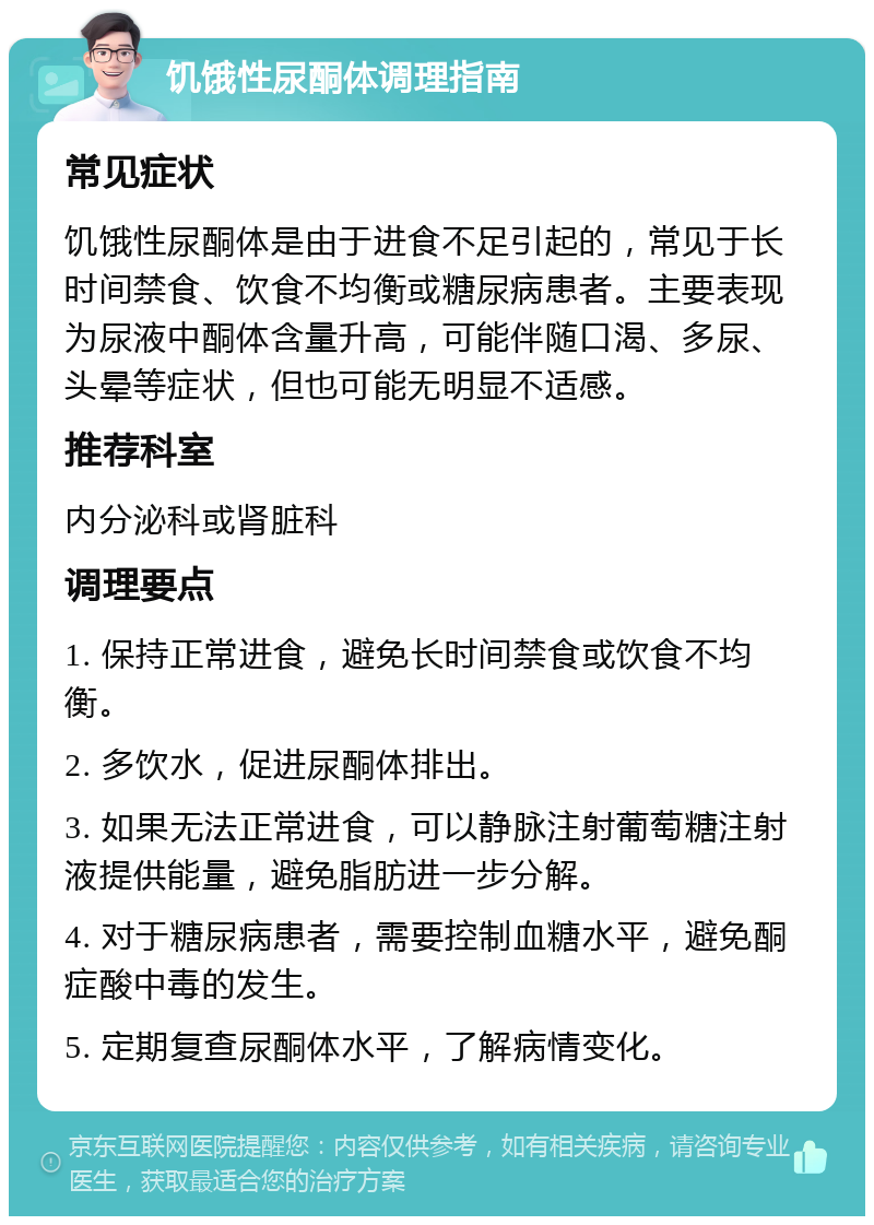 饥饿性尿酮体调理指南 常见症状 饥饿性尿酮体是由于进食不足引起的，常见于长时间禁食、饮食不均衡或糖尿病患者。主要表现为尿液中酮体含量升高，可能伴随口渴、多尿、头晕等症状，但也可能无明显不适感。 推荐科室 内分泌科或肾脏科 调理要点 1. 保持正常进食，避免长时间禁食或饮食不均衡。 2. 多饮水，促进尿酮体排出。 3. 如果无法正常进食，可以静脉注射葡萄糖注射液提供能量，避免脂肪进一步分解。 4. 对于糖尿病患者，需要控制血糖水平，避免酮症酸中毒的发生。 5. 定期复查尿酮体水平，了解病情变化。