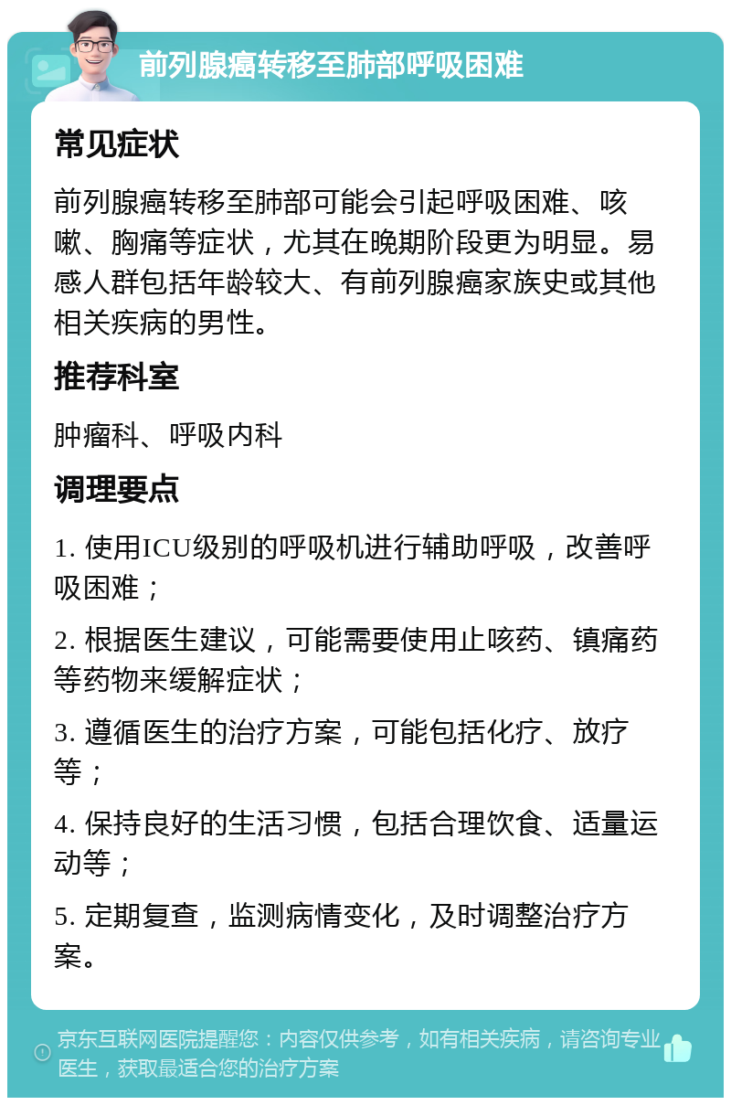 前列腺癌转移至肺部呼吸困难 常见症状 前列腺癌转移至肺部可能会引起呼吸困难、咳嗽、胸痛等症状，尤其在晚期阶段更为明显。易感人群包括年龄较大、有前列腺癌家族史或其他相关疾病的男性。 推荐科室 肿瘤科、呼吸内科 调理要点 1. 使用ICU级别的呼吸机进行辅助呼吸，改善呼吸困难； 2. 根据医生建议，可能需要使用止咳药、镇痛药等药物来缓解症状； 3. 遵循医生的治疗方案，可能包括化疗、放疗等； 4. 保持良好的生活习惯，包括合理饮食、适量运动等； 5. 定期复查，监测病情变化，及时调整治疗方案。