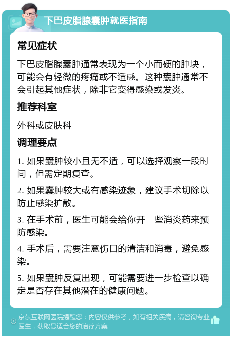 下巴皮脂腺囊肿就医指南 常见症状 下巴皮脂腺囊肿通常表现为一个小而硬的肿块，可能会有轻微的疼痛或不适感。这种囊肿通常不会引起其他症状，除非它变得感染或发炎。 推荐科室 外科或皮肤科 调理要点 1. 如果囊肿较小且无不适，可以选择观察一段时间，但需定期复查。 2. 如果囊肿较大或有感染迹象，建议手术切除以防止感染扩散。 3. 在手术前，医生可能会给你开一些消炎药来预防感染。 4. 手术后，需要注意伤口的清洁和消毒，避免感染。 5. 如果囊肿反复出现，可能需要进一步检查以确定是否存在其他潜在的健康问题。