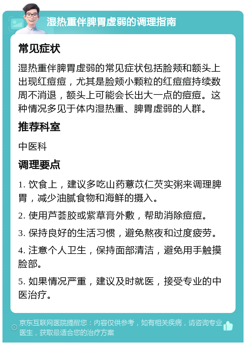 湿热重伴脾胃虚弱的调理指南 常见症状 湿热重伴脾胃虚弱的常见症状包括脸颊和额头上出现红痘痘，尤其是脸颊小颗粒的红痘痘持续数周不消退，额头上可能会长出大一点的痘痘。这种情况多见于体内湿热重、脾胃虚弱的人群。 推荐科室 中医科 调理要点 1. 饮食上，建议多吃山药薏苡仁芡实粥来调理脾胃，减少油腻食物和海鲜的摄入。 2. 使用芦荟胶或紫草膏外敷，帮助消除痘痘。 3. 保持良好的生活习惯，避免熬夜和过度疲劳。 4. 注意个人卫生，保持面部清洁，避免用手触摸脸部。 5. 如果情况严重，建议及时就医，接受专业的中医治疗。