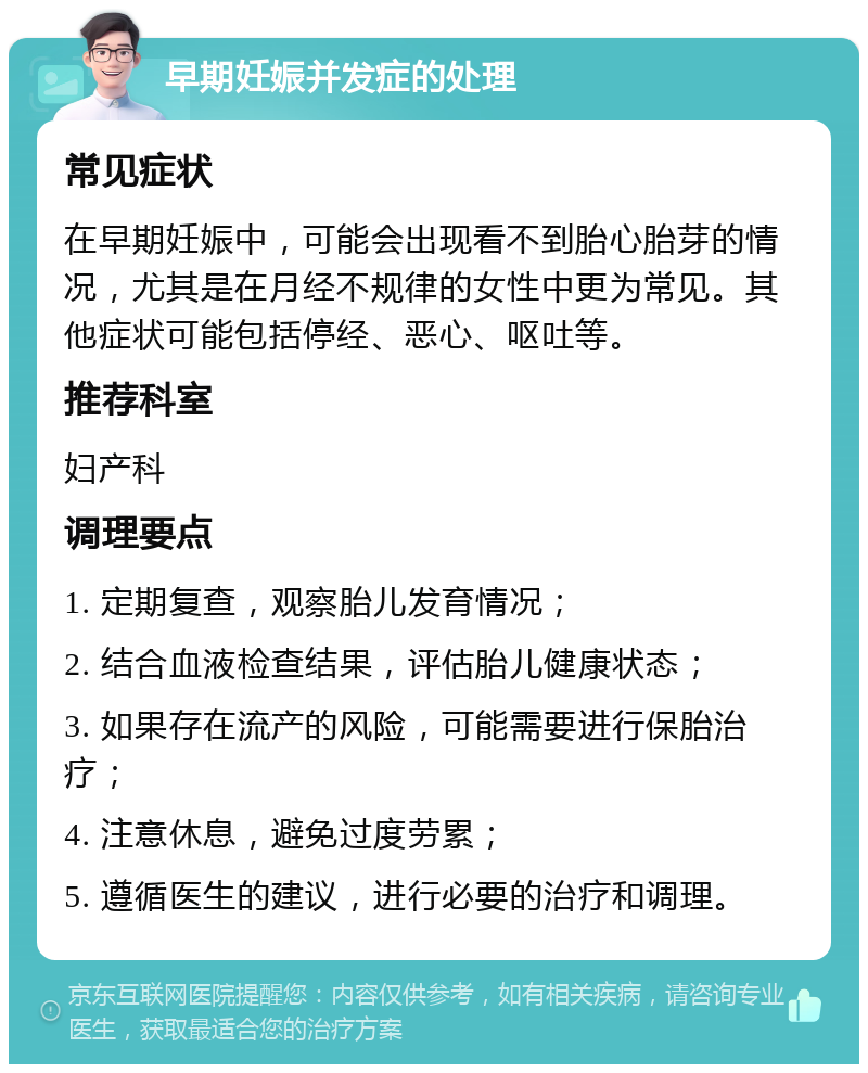 早期妊娠并发症的处理 常见症状 在早期妊娠中，可能会出现看不到胎心胎芽的情况，尤其是在月经不规律的女性中更为常见。其他症状可能包括停经、恶心、呕吐等。 推荐科室 妇产科 调理要点 1. 定期复查，观察胎儿发育情况； 2. 结合血液检查结果，评估胎儿健康状态； 3. 如果存在流产的风险，可能需要进行保胎治疗； 4. 注意休息，避免过度劳累； 5. 遵循医生的建议，进行必要的治疗和调理。