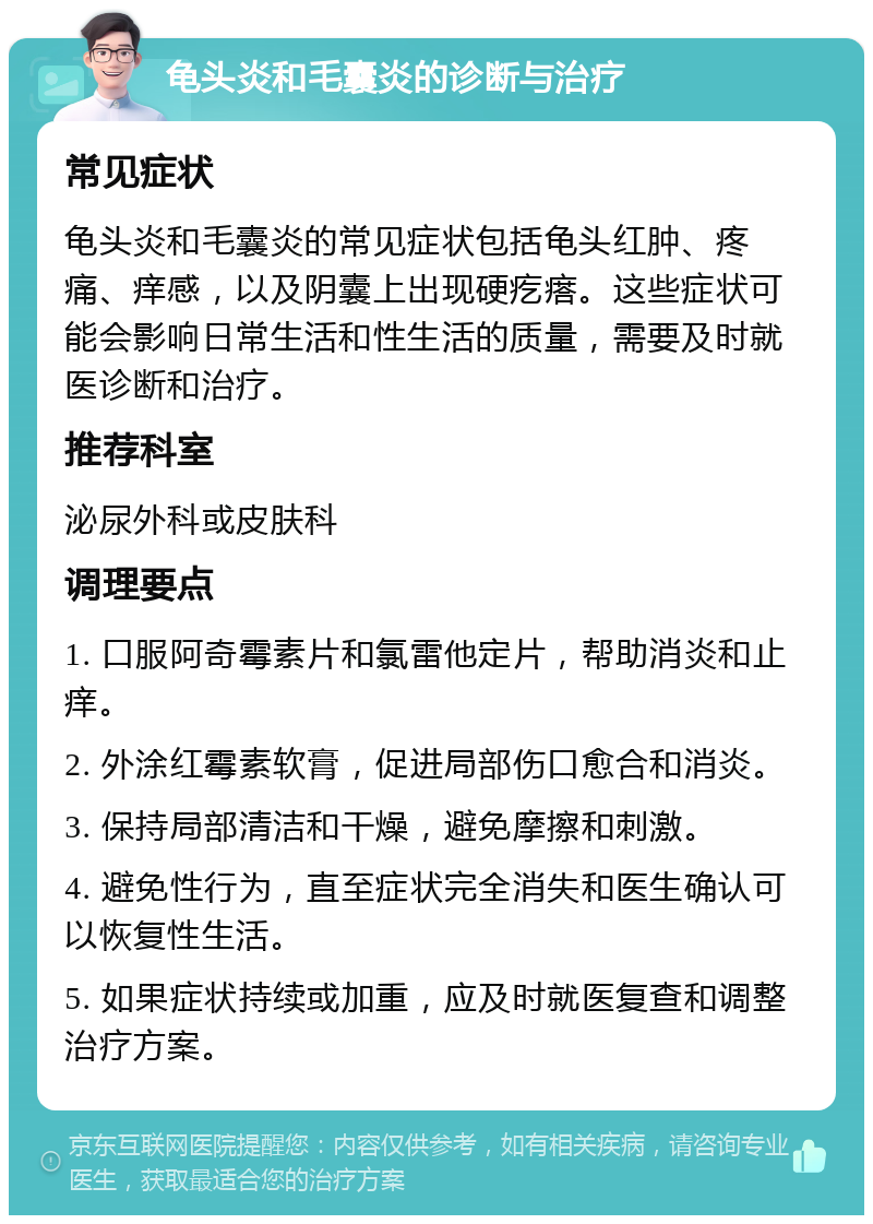 龟头炎和毛囊炎的诊断与治疗 常见症状 龟头炎和毛囊炎的常见症状包括龟头红肿、疼痛、痒感，以及阴囊上出现硬疙瘩。这些症状可能会影响日常生活和性生活的质量，需要及时就医诊断和治疗。 推荐科室 泌尿外科或皮肤科 调理要点 1. 口服阿奇霉素片和氯雷他定片，帮助消炎和止痒。 2. 外涂红霉素软膏，促进局部伤口愈合和消炎。 3. 保持局部清洁和干燥，避免摩擦和刺激。 4. 避免性行为，直至症状完全消失和医生确认可以恢复性生活。 5. 如果症状持续或加重，应及时就医复查和调整治疗方案。