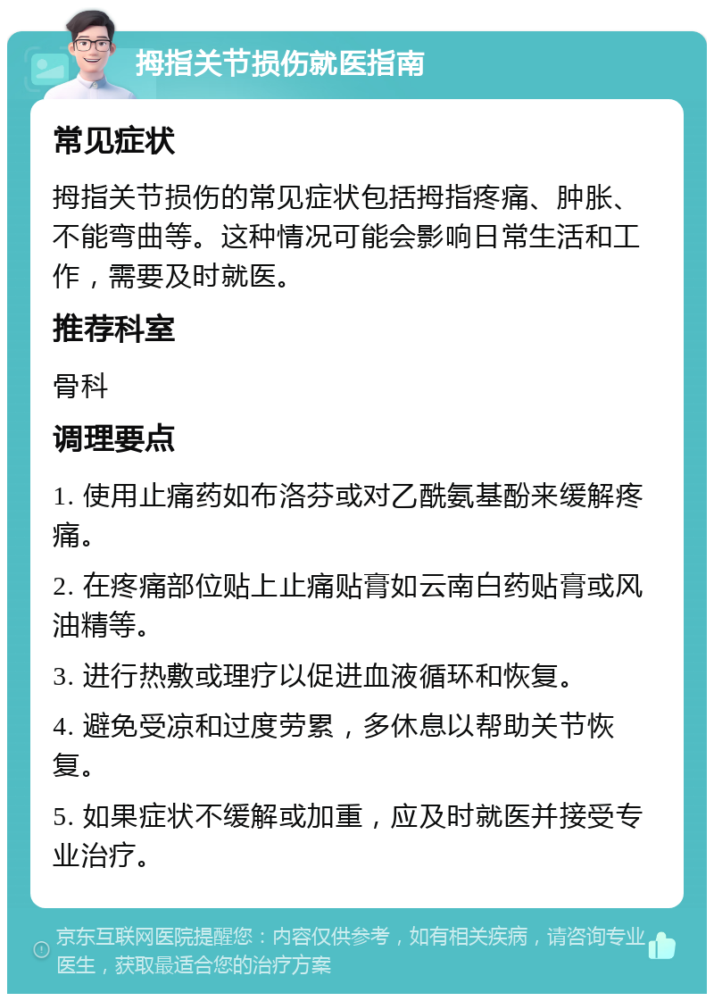 拇指关节损伤就医指南 常见症状 拇指关节损伤的常见症状包括拇指疼痛、肿胀、不能弯曲等。这种情况可能会影响日常生活和工作，需要及时就医。 推荐科室 骨科 调理要点 1. 使用止痛药如布洛芬或对乙酰氨基酚来缓解疼痛。 2. 在疼痛部位贴上止痛贴膏如云南白药贴膏或风油精等。 3. 进行热敷或理疗以促进血液循环和恢复。 4. 避免受凉和过度劳累，多休息以帮助关节恢复。 5. 如果症状不缓解或加重，应及时就医并接受专业治疗。