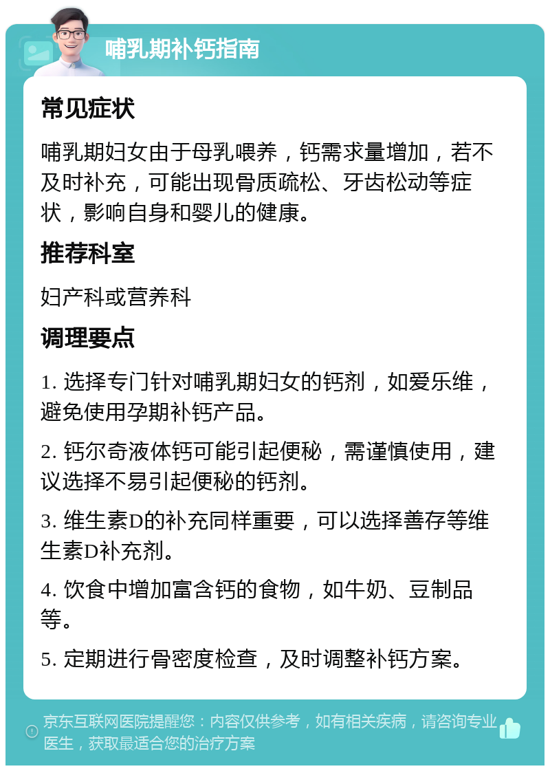 哺乳期补钙指南 常见症状 哺乳期妇女由于母乳喂养，钙需求量增加，若不及时补充，可能出现骨质疏松、牙齿松动等症状，影响自身和婴儿的健康。 推荐科室 妇产科或营养科 调理要点 1. 选择专门针对哺乳期妇女的钙剂，如爱乐维，避免使用孕期补钙产品。 2. 钙尔奇液体钙可能引起便秘，需谨慎使用，建议选择不易引起便秘的钙剂。 3. 维生素D的补充同样重要，可以选择善存等维生素D补充剂。 4. 饮食中增加富含钙的食物，如牛奶、豆制品等。 5. 定期进行骨密度检查，及时调整补钙方案。