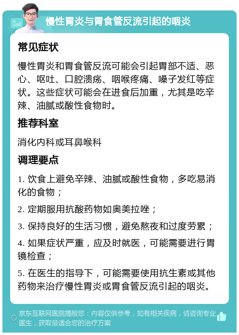 慢性胃炎与胃食管反流引起的咽炎 常见症状 慢性胃炎和胃食管反流可能会引起胃部不适、恶心、呕吐、口腔溃疡、咽喉疼痛、嗓子发红等症状。这些症状可能会在进食后加重，尤其是吃辛辣、油腻或酸性食物时。 推荐科室 消化内科或耳鼻喉科 调理要点 1. 饮食上避免辛辣、油腻或酸性食物，多吃易消化的食物； 2. 定期服用抗酸药物如奥美拉唑； 3. 保持良好的生活习惯，避免熬夜和过度劳累； 4. 如果症状严重，应及时就医，可能需要进行胃镜检查； 5. 在医生的指导下，可能需要使用抗生素或其他药物来治疗慢性胃炎或胃食管反流引起的咽炎。