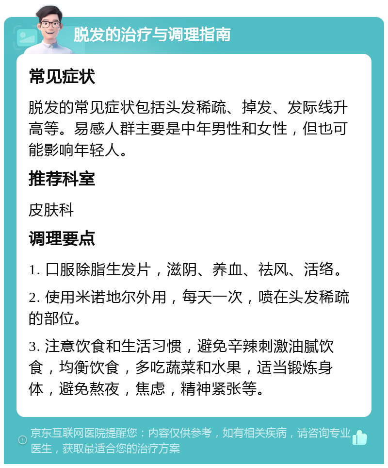 脱发的治疗与调理指南 常见症状 脱发的常见症状包括头发稀疏、掉发、发际线升高等。易感人群主要是中年男性和女性，但也可能影响年轻人。 推荐科室 皮肤科 调理要点 1. 口服除脂生发片，滋阴、养血、祛风、活络。 2. 使用米诺地尔外用，每天一次，喷在头发稀疏的部位。 3. 注意饮食和生活习惯，避免辛辣刺激油腻饮食，均衡饮食，多吃蔬菜和水果，适当锻炼身体，避免熬夜，焦虑，精神紧张等。