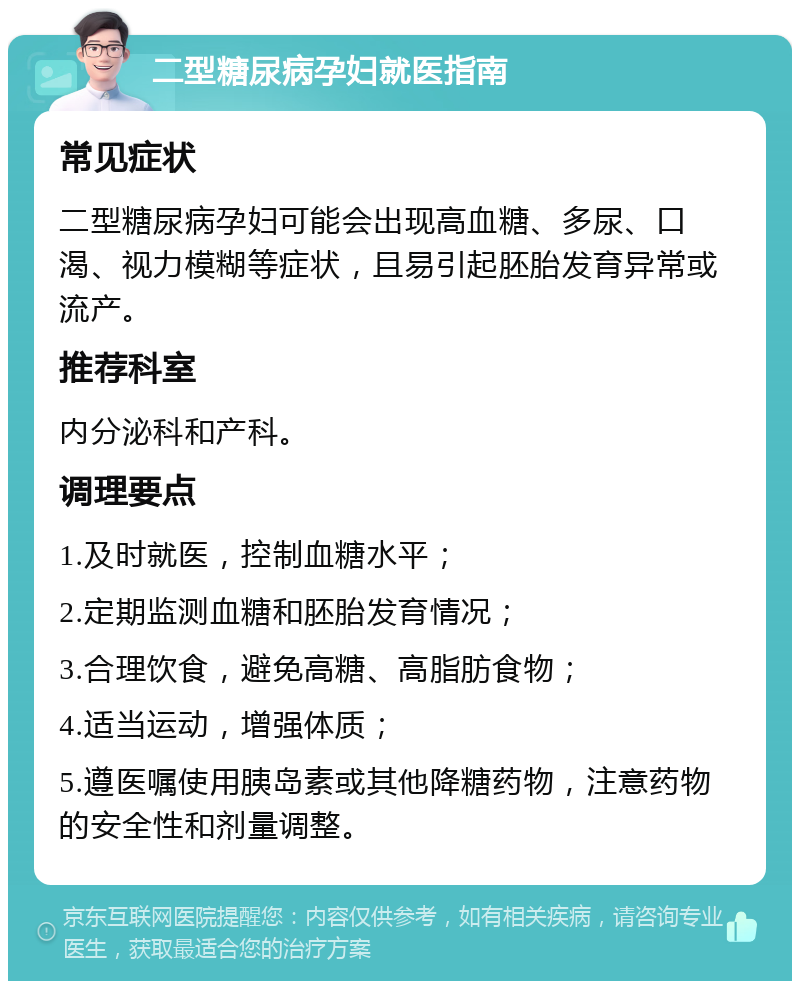 二型糖尿病孕妇就医指南 常见症状 二型糖尿病孕妇可能会出现高血糖、多尿、口渴、视力模糊等症状，且易引起胚胎发育异常或流产。 推荐科室 内分泌科和产科。 调理要点 1.及时就医，控制血糖水平； 2.定期监测血糖和胚胎发育情况； 3.合理饮食，避免高糖、高脂肪食物； 4.适当运动，增强体质； 5.遵医嘱使用胰岛素或其他降糖药物，注意药物的安全性和剂量调整。