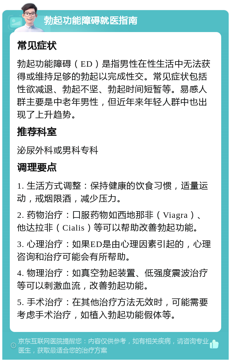 勃起功能障碍就医指南 常见症状 勃起功能障碍（ED）是指男性在性生活中无法获得或维持足够的勃起以完成性交。常见症状包括性欲减退、勃起不坚、勃起时间短暂等。易感人群主要是中老年男性，但近年来年轻人群中也出现了上升趋势。 推荐科室 泌尿外科或男科专科 调理要点 1. 生活方式调整：保持健康的饮食习惯，适量运动，戒烟限酒，减少压力。 2. 药物治疗：口服药物如西地那非（Viagra）、他达拉非（Cialis）等可以帮助改善勃起功能。 3. 心理治疗：如果ED是由心理因素引起的，心理咨询和治疗可能会有所帮助。 4. 物理治疗：如真空勃起装置、低强度震波治疗等可以刺激血流，改善勃起功能。 5. 手术治疗：在其他治疗方法无效时，可能需要考虑手术治疗，如植入勃起功能假体等。