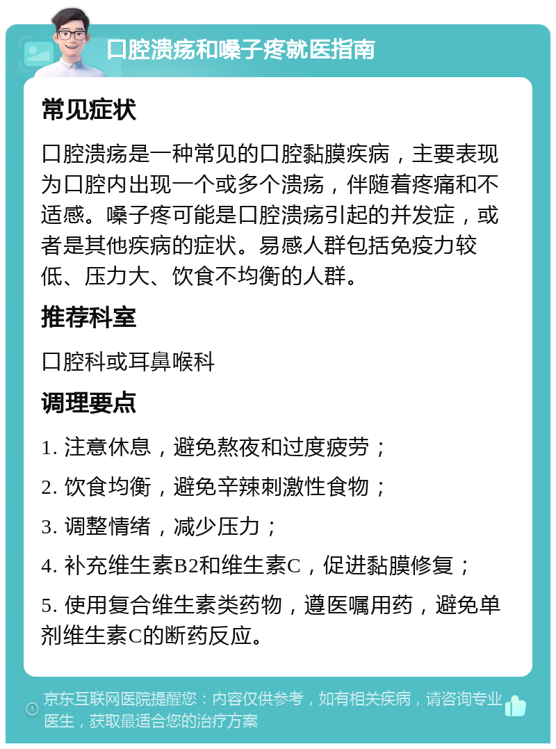 口腔溃疡和嗓子疼就医指南 常见症状 口腔溃疡是一种常见的口腔黏膜疾病，主要表现为口腔内出现一个或多个溃疡，伴随着疼痛和不适感。嗓子疼可能是口腔溃疡引起的并发症，或者是其他疾病的症状。易感人群包括免疫力较低、压力大、饮食不均衡的人群。 推荐科室 口腔科或耳鼻喉科 调理要点 1. 注意休息，避免熬夜和过度疲劳； 2. 饮食均衡，避免辛辣刺激性食物； 3. 调整情绪，减少压力； 4. 补充维生素B2和维生素C，促进黏膜修复； 5. 使用复合维生素类药物，遵医嘱用药，避免单剂维生素C的断药反应。