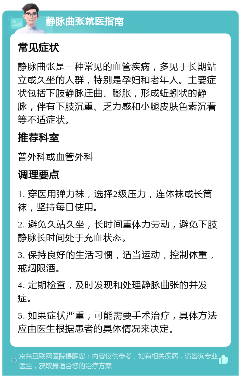 静脉曲张就医指南 常见症状 静脉曲张是一种常见的血管疾病，多见于长期站立或久坐的人群，特别是孕妇和老年人。主要症状包括下肢静脉迂曲、膨胀，形成蚯蚓状的静脉，伴有下肢沉重、乏力感和小腿皮肤色素沉着等不适症状。 推荐科室 普外科或血管外科 调理要点 1. 穿医用弹力袜，选择2级压力，连体袜或长筒袜，坚持每日使用。 2. 避免久站久坐，长时间重体力劳动，避免下肢静脉长时间处于充血状态。 3. 保持良好的生活习惯，适当运动，控制体重，戒烟限酒。 4. 定期检查，及时发现和处理静脉曲张的并发症。 5. 如果症状严重，可能需要手术治疗，具体方法应由医生根据患者的具体情况来决定。