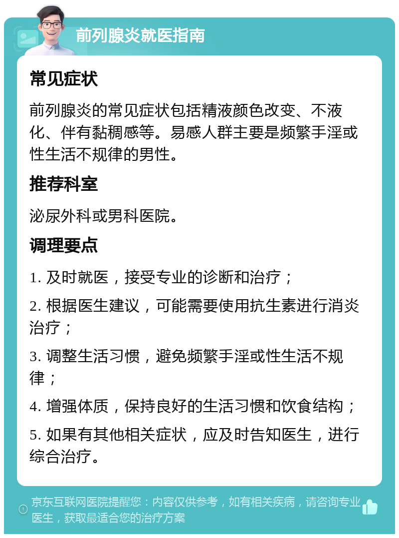 前列腺炎就医指南 常见症状 前列腺炎的常见症状包括精液颜色改变、不液化、伴有黏稠感等。易感人群主要是频繁手淫或性生活不规律的男性。 推荐科室 泌尿外科或男科医院。 调理要点 1. 及时就医，接受专业的诊断和治疗； 2. 根据医生建议，可能需要使用抗生素进行消炎治疗； 3. 调整生活习惯，避免频繁手淫或性生活不规律； 4. 增强体质，保持良好的生活习惯和饮食结构； 5. 如果有其他相关症状，应及时告知医生，进行综合治疗。