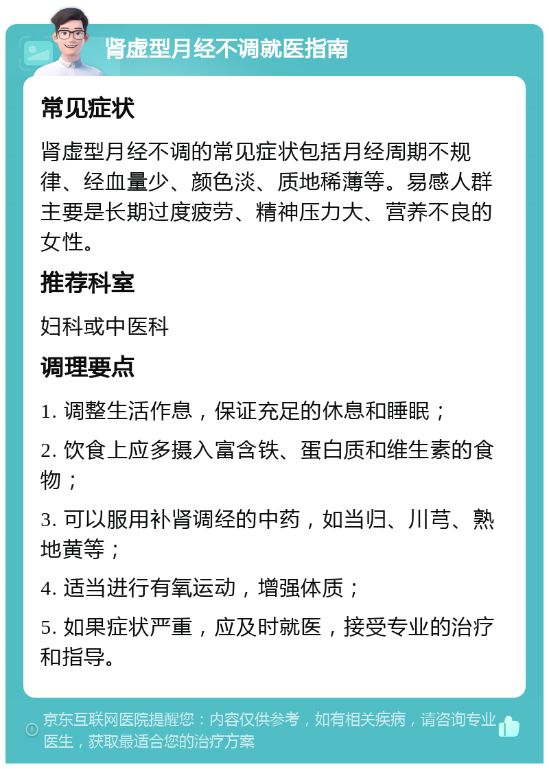 肾虚型月经不调就医指南 常见症状 肾虚型月经不调的常见症状包括月经周期不规律、经血量少、颜色淡、质地稀薄等。易感人群主要是长期过度疲劳、精神压力大、营养不良的女性。 推荐科室 妇科或中医科 调理要点 1. 调整生活作息，保证充足的休息和睡眠； 2. 饮食上应多摄入富含铁、蛋白质和维生素的食物； 3. 可以服用补肾调经的中药，如当归、川芎、熟地黄等； 4. 适当进行有氧运动，增强体质； 5. 如果症状严重，应及时就医，接受专业的治疗和指导。