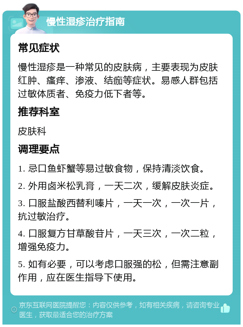 慢性湿疹治疗指南 常见症状 慢性湿疹是一种常见的皮肤病，主要表现为皮肤红肿、瘙痒、渗液、结痂等症状。易感人群包括过敏体质者、免疫力低下者等。 推荐科室 皮肤科 调理要点 1. 忌口鱼虾蟹等易过敏食物，保持清淡饮食。 2. 外用卤米松乳膏，一天二次，缓解皮肤炎症。 3. 口服盐酸西替利嗪片，一天一次，一次一片，抗过敏治疗。 4. 口服复方甘草酸苷片，一天三次，一次二粒，增强免疫力。 5. 如有必要，可以考虑口服强的松，但需注意副作用，应在医生指导下使用。