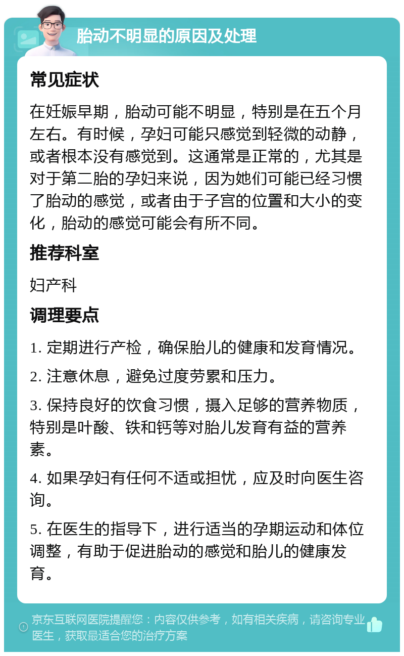 胎动不明显的原因及处理 常见症状 在妊娠早期，胎动可能不明显，特别是在五个月左右。有时候，孕妇可能只感觉到轻微的动静，或者根本没有感觉到。这通常是正常的，尤其是对于第二胎的孕妇来说，因为她们可能已经习惯了胎动的感觉，或者由于子宫的位置和大小的变化，胎动的感觉可能会有所不同。 推荐科室 妇产科 调理要点 1. 定期进行产检，确保胎儿的健康和发育情况。 2. 注意休息，避免过度劳累和压力。 3. 保持良好的饮食习惯，摄入足够的营养物质，特别是叶酸、铁和钙等对胎儿发育有益的营养素。 4. 如果孕妇有任何不适或担忧，应及时向医生咨询。 5. 在医生的指导下，进行适当的孕期运动和体位调整，有助于促进胎动的感觉和胎儿的健康发育。