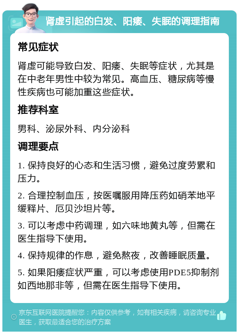 肾虚引起的白发、阳痿、失眠的调理指南 常见症状 肾虚可能导致白发、阳痿、失眠等症状，尤其是在中老年男性中较为常见。高血压、糖尿病等慢性疾病也可能加重这些症状。 推荐科室 男科、泌尿外科、内分泌科 调理要点 1. 保持良好的心态和生活习惯，避免过度劳累和压力。 2. 合理控制血压，按医嘱服用降压药如硝苯地平缓释片、厄贝沙坦片等。 3. 可以考虑中药调理，如六味地黄丸等，但需在医生指导下使用。 4. 保持规律的作息，避免熬夜，改善睡眠质量。 5. 如果阳痿症状严重，可以考虑使用PDE5抑制剂如西地那非等，但需在医生指导下使用。