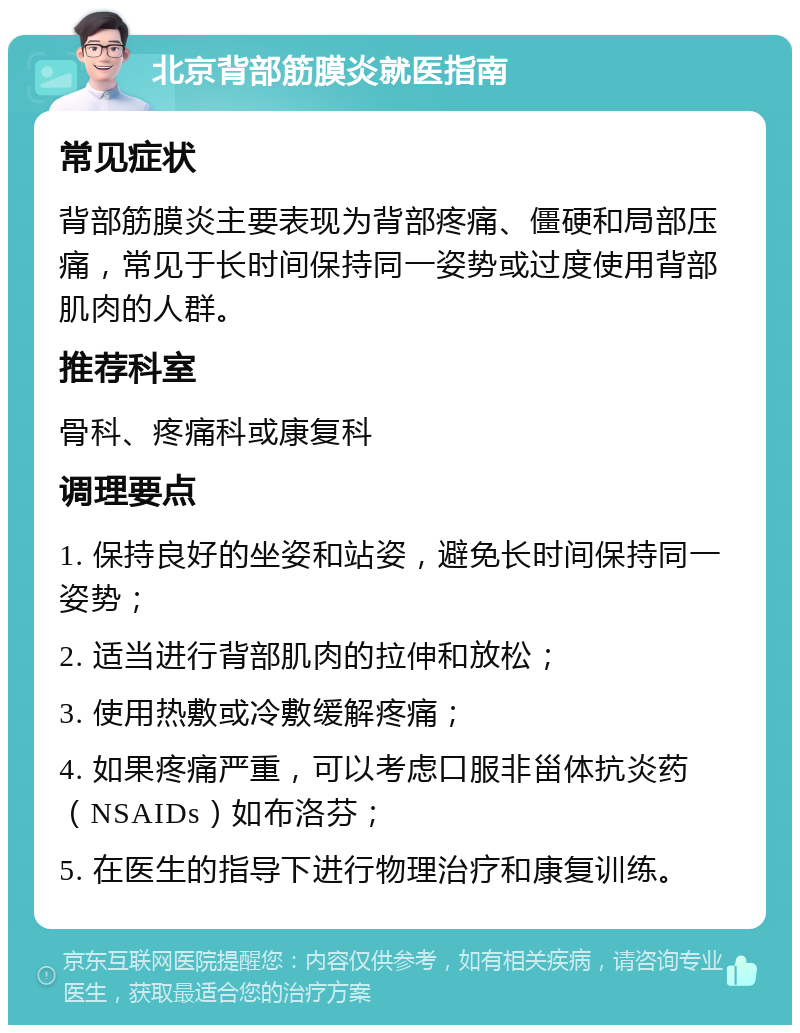 北京背部筋膜炎就医指南 常见症状 背部筋膜炎主要表现为背部疼痛、僵硬和局部压痛，常见于长时间保持同一姿势或过度使用背部肌肉的人群。 推荐科室 骨科、疼痛科或康复科 调理要点 1. 保持良好的坐姿和站姿，避免长时间保持同一姿势； 2. 适当进行背部肌肉的拉伸和放松； 3. 使用热敷或冷敷缓解疼痛； 4. 如果疼痛严重，可以考虑口服非甾体抗炎药（NSAIDs）如布洛芬； 5. 在医生的指导下进行物理治疗和康复训练。