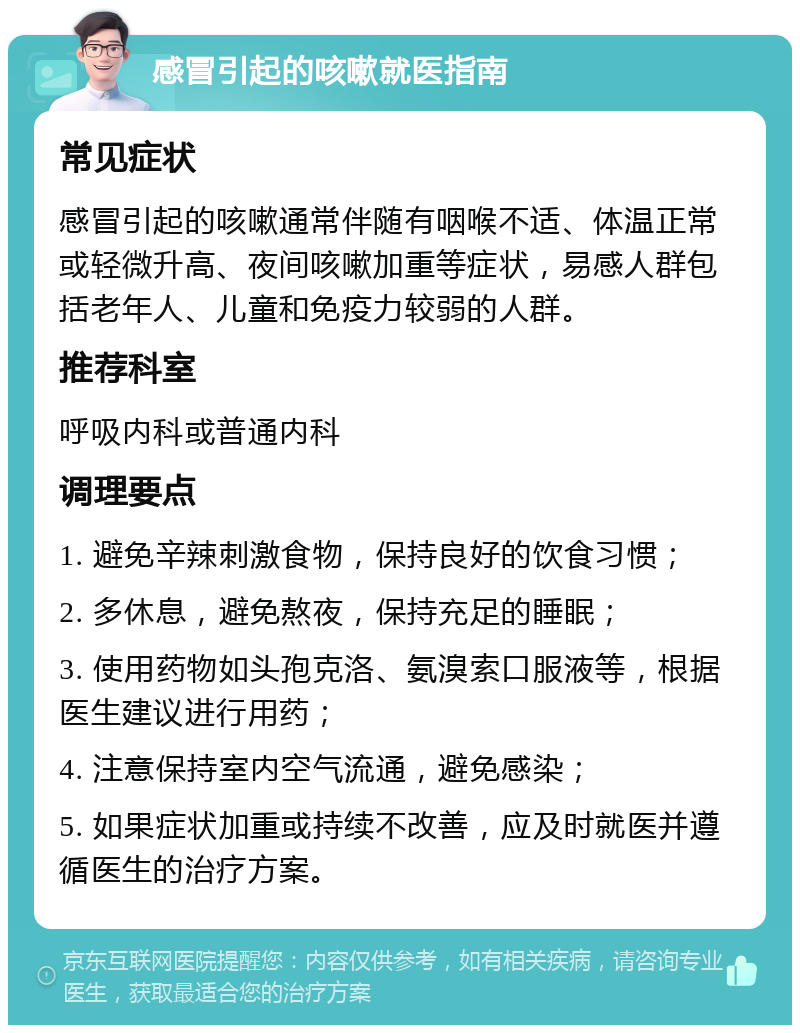 感冒引起的咳嗽就医指南 常见症状 感冒引起的咳嗽通常伴随有咽喉不适、体温正常或轻微升高、夜间咳嗽加重等症状，易感人群包括老年人、儿童和免疫力较弱的人群。 推荐科室 呼吸内科或普通内科 调理要点 1. 避免辛辣刺激食物，保持良好的饮食习惯； 2. 多休息，避免熬夜，保持充足的睡眠； 3. 使用药物如头孢克洛、氨溴索口服液等，根据医生建议进行用药； 4. 注意保持室内空气流通，避免感染； 5. 如果症状加重或持续不改善，应及时就医并遵循医生的治疗方案。