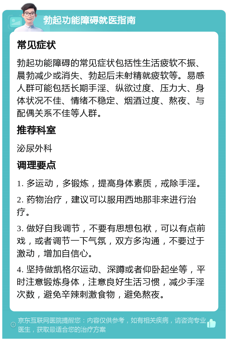 勃起功能障碍就医指南 常见症状 勃起功能障碍的常见症状包括性生活疲软不振、晨勃减少或消失、勃起后未射精就疲软等。易感人群可能包括长期手淫、纵欲过度、压力大、身体状况不佳、情绪不稳定、烟酒过度、熬夜、与配偶关系不佳等人群。 推荐科室 泌尿外科 调理要点 1. 多运动，多锻炼，提高身体素质，戒除手淫。 2. 药物治疗，建议可以服用西地那非来进行治疗。 3. 做好自我调节，不要有思想包袱，可以有点前戏，或者调节一下气氛，双方多沟通，不要过于激动，增加自信心。 4. 坚持做凯格尔运动、深蹲或者仰卧起坐等，平时注意锻炼身体，注意良好生活习惯，减少手淫次数，避免辛辣刺激食物，避免熬夜。