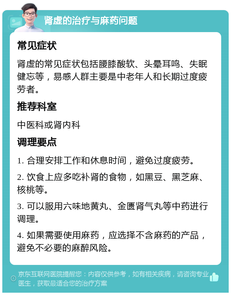 肾虚的治疗与麻药问题 常见症状 肾虚的常见症状包括腰膝酸软、头晕耳鸣、失眠健忘等，易感人群主要是中老年人和长期过度疲劳者。 推荐科室 中医科或肾内科 调理要点 1. 合理安排工作和休息时间，避免过度疲劳。 2. 饮食上应多吃补肾的食物，如黑豆、黑芝麻、核桃等。 3. 可以服用六味地黄丸、金匮肾气丸等中药进行调理。 4. 如果需要使用麻药，应选择不含麻药的产品，避免不必要的麻醉风险。