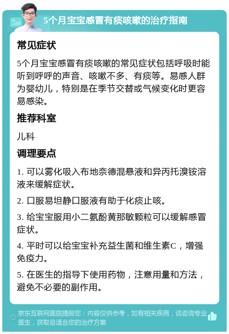 5个月宝宝感冒有痰咳嗽的治疗指南 常见症状 5个月宝宝感冒有痰咳嗽的常见症状包括呼吸时能听到呼呼的声音、咳嗽不多、有痰等。易感人群为婴幼儿，特别是在季节交替或气候变化时更容易感染。 推荐科室 儿科 调理要点 1. 可以雾化吸入布地奈德混悬液和异丙托溴铵溶液来缓解症状。 2. 口服易坦静口服液有助于化痰止咳。 3. 给宝宝服用小二氨酚黄那敏颗粒可以缓解感冒症状。 4. 平时可以给宝宝补充益生菌和维生素C，增强免疫力。 5. 在医生的指导下使用药物，注意用量和方法，避免不必要的副作用。