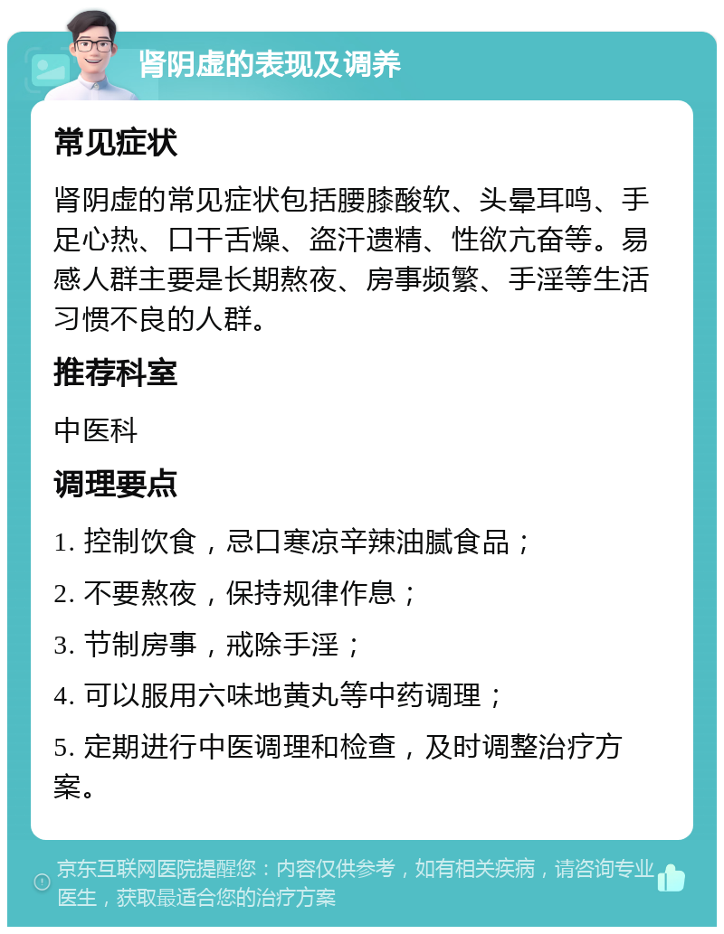 肾阴虚的表现及调养 常见症状 肾阴虚的常见症状包括腰膝酸软、头晕耳鸣、手足心热、口干舌燥、盗汗遗精、性欲亢奋等。易感人群主要是长期熬夜、房事频繁、手淫等生活习惯不良的人群。 推荐科室 中医科 调理要点 1. 控制饮食，忌口寒凉辛辣油腻食品； 2. 不要熬夜，保持规律作息； 3. 节制房事，戒除手淫； 4. 可以服用六味地黄丸等中药调理； 5. 定期进行中医调理和检查，及时调整治疗方案。