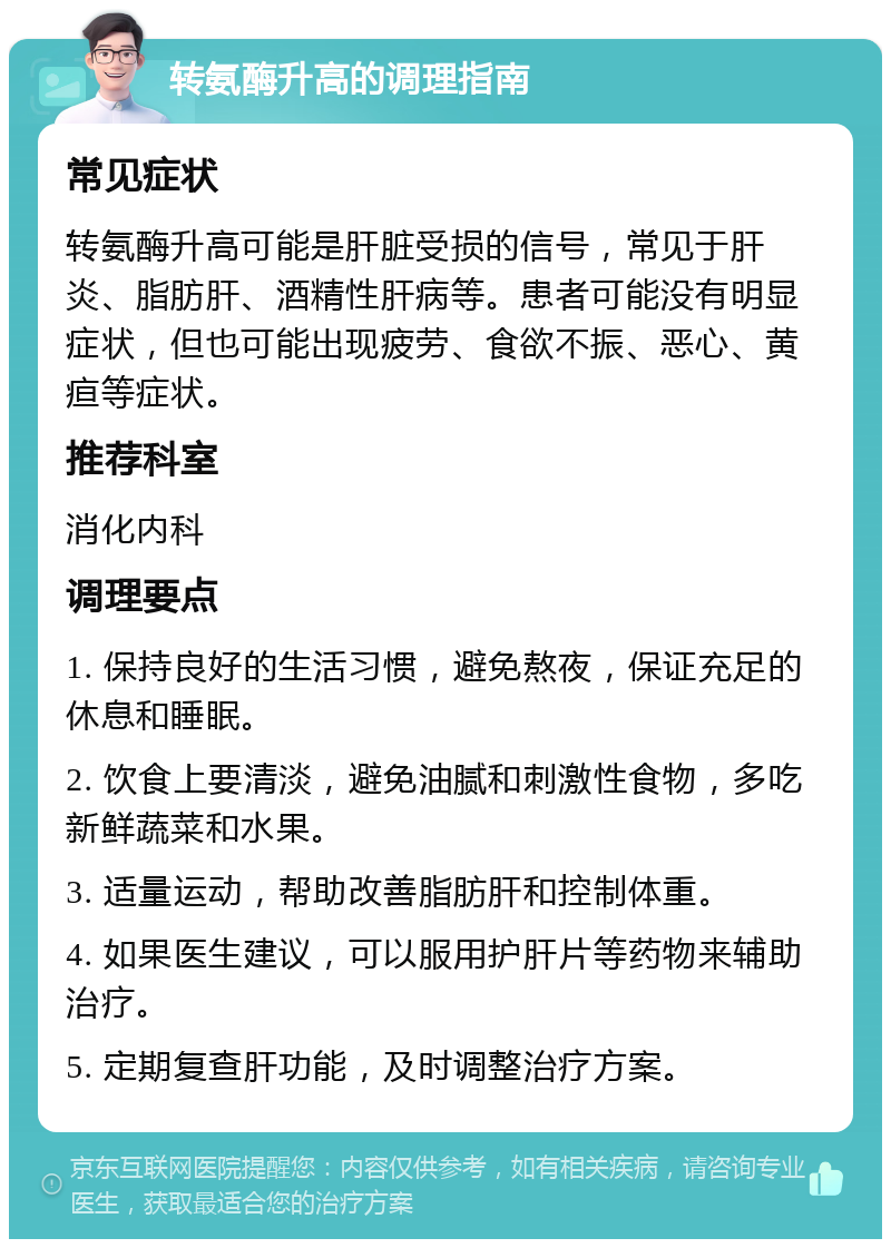 转氨酶升高的调理指南 常见症状 转氨酶升高可能是肝脏受损的信号，常见于肝炎、脂肪肝、酒精性肝病等。患者可能没有明显症状，但也可能出现疲劳、食欲不振、恶心、黄疸等症状。 推荐科室 消化内科 调理要点 1. 保持良好的生活习惯，避免熬夜，保证充足的休息和睡眠。 2. 饮食上要清淡，避免油腻和刺激性食物，多吃新鲜蔬菜和水果。 3. 适量运动，帮助改善脂肪肝和控制体重。 4. 如果医生建议，可以服用护肝片等药物来辅助治疗。 5. 定期复查肝功能，及时调整治疗方案。