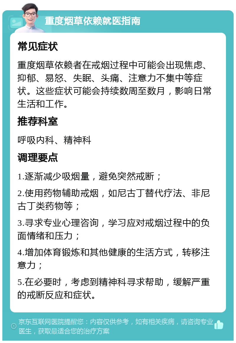 重度烟草依赖就医指南 常见症状 重度烟草依赖者在戒烟过程中可能会出现焦虑、抑郁、易怒、失眠、头痛、注意力不集中等症状。这些症状可能会持续数周至数月，影响日常生活和工作。 推荐科室 呼吸内科、精神科 调理要点 1.逐渐减少吸烟量，避免突然戒断； 2.使用药物辅助戒烟，如尼古丁替代疗法、非尼古丁类药物等； 3.寻求专业心理咨询，学习应对戒烟过程中的负面情绪和压力； 4.增加体育锻炼和其他健康的生活方式，转移注意力； 5.在必要时，考虑到精神科寻求帮助，缓解严重的戒断反应和症状。