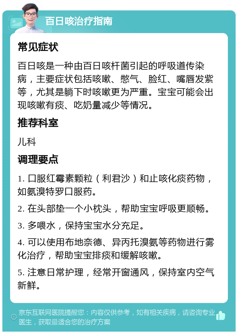 百日咳治疗指南 常见症状 百日咳是一种由百日咳杆菌引起的呼吸道传染病，主要症状包括咳嗽、憋气、脸红、嘴唇发紫等，尤其是躺下时咳嗽更为严重。宝宝可能会出现咳嗽有痰、吃奶量减少等情况。 推荐科室 儿科 调理要点 1. 口服红霉素颗粒（利君沙）和止咳化痰药物，如氨溴特罗口服药。 2. 在头部垫一个小枕头，帮助宝宝呼吸更顺畅。 3. 多喂水，保持宝宝水分充足。 4. 可以使用布地奈德、异丙托溴氨等药物进行雾化治疗，帮助宝宝排痰和缓解咳嗽。 5. 注意日常护理，经常开窗通风，保持室内空气新鲜。