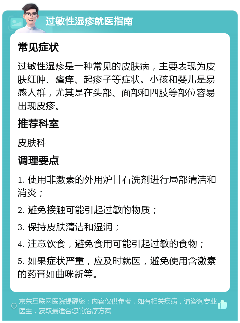 过敏性湿疹就医指南 常见症状 过敏性湿疹是一种常见的皮肤病，主要表现为皮肤红肿、瘙痒、起疹子等症状。小孩和婴儿是易感人群，尤其是在头部、面部和四肢等部位容易出现皮疹。 推荐科室 皮肤科 调理要点 1. 使用非激素的外用炉甘石洗剂进行局部清洁和消炎； 2. 避免接触可能引起过敏的物质； 3. 保持皮肤清洁和湿润； 4. 注意饮食，避免食用可能引起过敏的食物； 5. 如果症状严重，应及时就医，避免使用含激素的药膏如曲咪新等。