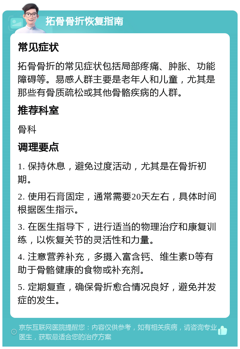 拓骨骨折恢复指南 常见症状 拓骨骨折的常见症状包括局部疼痛、肿胀、功能障碍等。易感人群主要是老年人和儿童，尤其是那些有骨质疏松或其他骨骼疾病的人群。 推荐科室 骨科 调理要点 1. 保持休息，避免过度活动，尤其是在骨折初期。 2. 使用石膏固定，通常需要20天左右，具体时间根据医生指示。 3. 在医生指导下，进行适当的物理治疗和康复训练，以恢复关节的灵活性和力量。 4. 注意营养补充，多摄入富含钙、维生素D等有助于骨骼健康的食物或补充剂。 5. 定期复查，确保骨折愈合情况良好，避免并发症的发生。