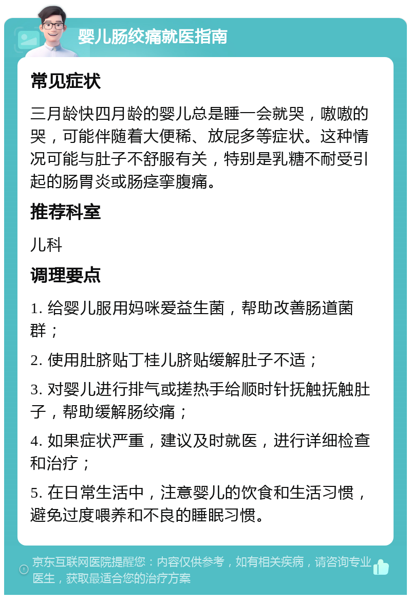 婴儿肠绞痛就医指南 常见症状 三月龄快四月龄的婴儿总是睡一会就哭，嗷嗷的哭，可能伴随着大便稀、放屁多等症状。这种情况可能与肚子不舒服有关，特别是乳糖不耐受引起的肠胃炎或肠痉挛腹痛。 推荐科室 儿科 调理要点 1. 给婴儿服用妈咪爱益生菌，帮助改善肠道菌群； 2. 使用肚脐贴丁桂儿脐贴缓解肚子不适； 3. 对婴儿进行排气或搓热手给顺时针抚触抚触肚子，帮助缓解肠绞痛； 4. 如果症状严重，建议及时就医，进行详细检查和治疗； 5. 在日常生活中，注意婴儿的饮食和生活习惯，避免过度喂养和不良的睡眠习惯。