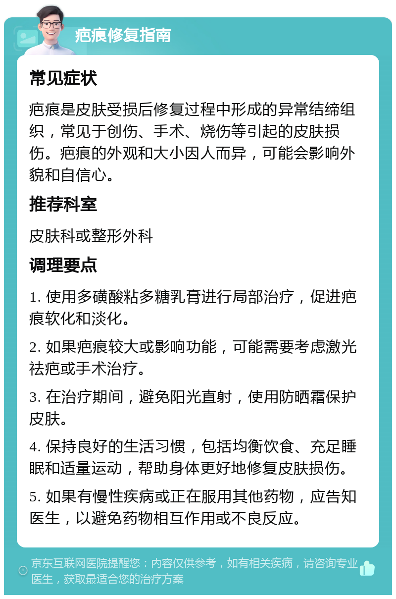 疤痕修复指南 常见症状 疤痕是皮肤受损后修复过程中形成的异常结缔组织，常见于创伤、手术、烧伤等引起的皮肤损伤。疤痕的外观和大小因人而异，可能会影响外貌和自信心。 推荐科室 皮肤科或整形外科 调理要点 1. 使用多磺酸粘多糖乳膏进行局部治疗，促进疤痕软化和淡化。 2. 如果疤痕较大或影响功能，可能需要考虑激光祛疤或手术治疗。 3. 在治疗期间，避免阳光直射，使用防晒霜保护皮肤。 4. 保持良好的生活习惯，包括均衡饮食、充足睡眠和适量运动，帮助身体更好地修复皮肤损伤。 5. 如果有慢性疾病或正在服用其他药物，应告知医生，以避免药物相互作用或不良反应。