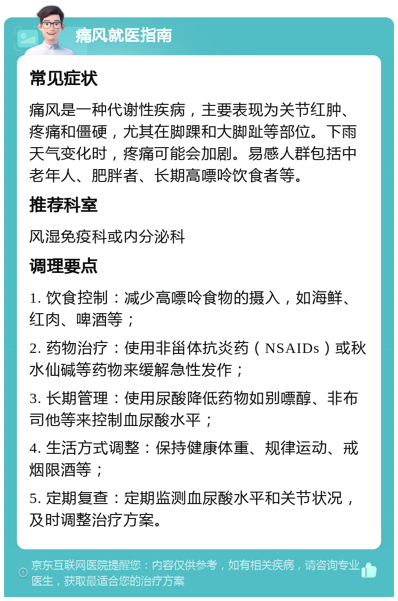 痛风就医指南 常见症状 痛风是一种代谢性疾病，主要表现为关节红肿、疼痛和僵硬，尤其在脚踝和大脚趾等部位。下雨天气变化时，疼痛可能会加剧。易感人群包括中老年人、肥胖者、长期高嘌呤饮食者等。 推荐科室 风湿免疫科或内分泌科 调理要点 1. 饮食控制：减少高嘌呤食物的摄入，如海鲜、红肉、啤酒等； 2. 药物治疗：使用非甾体抗炎药（NSAIDs）或秋水仙碱等药物来缓解急性发作； 3. 长期管理：使用尿酸降低药物如别嘌醇、非布司他等来控制血尿酸水平； 4. 生活方式调整：保持健康体重、规律运动、戒烟限酒等； 5. 定期复查：定期监测血尿酸水平和关节状况，及时调整治疗方案。