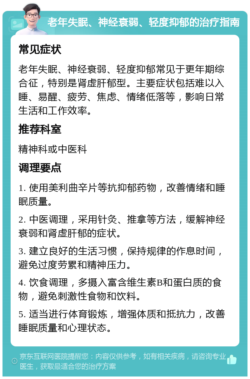 老年失眠、神经衰弱、轻度抑郁的治疗指南 常见症状 老年失眠、神经衰弱、轻度抑郁常见于更年期综合征，特别是肾虚肝郁型。主要症状包括难以入睡、易醒、疲劳、焦虑、情绪低落等，影响日常生活和工作效率。 推荐科室 精神科或中医科 调理要点 1. 使用美利曲辛片等抗抑郁药物，改善情绪和睡眠质量。 2. 中医调理，采用针灸、推拿等方法，缓解神经衰弱和肾虚肝郁的症状。 3. 建立良好的生活习惯，保持规律的作息时间，避免过度劳累和精神压力。 4. 饮食调理，多摄入富含维生素B和蛋白质的食物，避免刺激性食物和饮料。 5. 适当进行体育锻炼，增强体质和抵抗力，改善睡眠质量和心理状态。