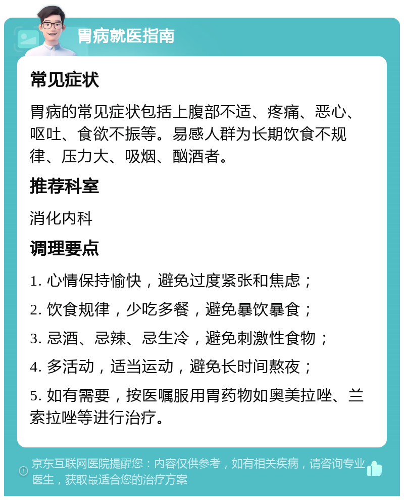 胃病就医指南 常见症状 胃病的常见症状包括上腹部不适、疼痛、恶心、呕吐、食欲不振等。易感人群为长期饮食不规律、压力大、吸烟、酗酒者。 推荐科室 消化内科 调理要点 1. 心情保持愉快，避免过度紧张和焦虑； 2. 饮食规律，少吃多餐，避免暴饮暴食； 3. 忌酒、忌辣、忌生冷，避免刺激性食物； 4. 多活动，适当运动，避免长时间熬夜； 5. 如有需要，按医嘱服用胃药物如奥美拉唑、兰索拉唑等进行治疗。