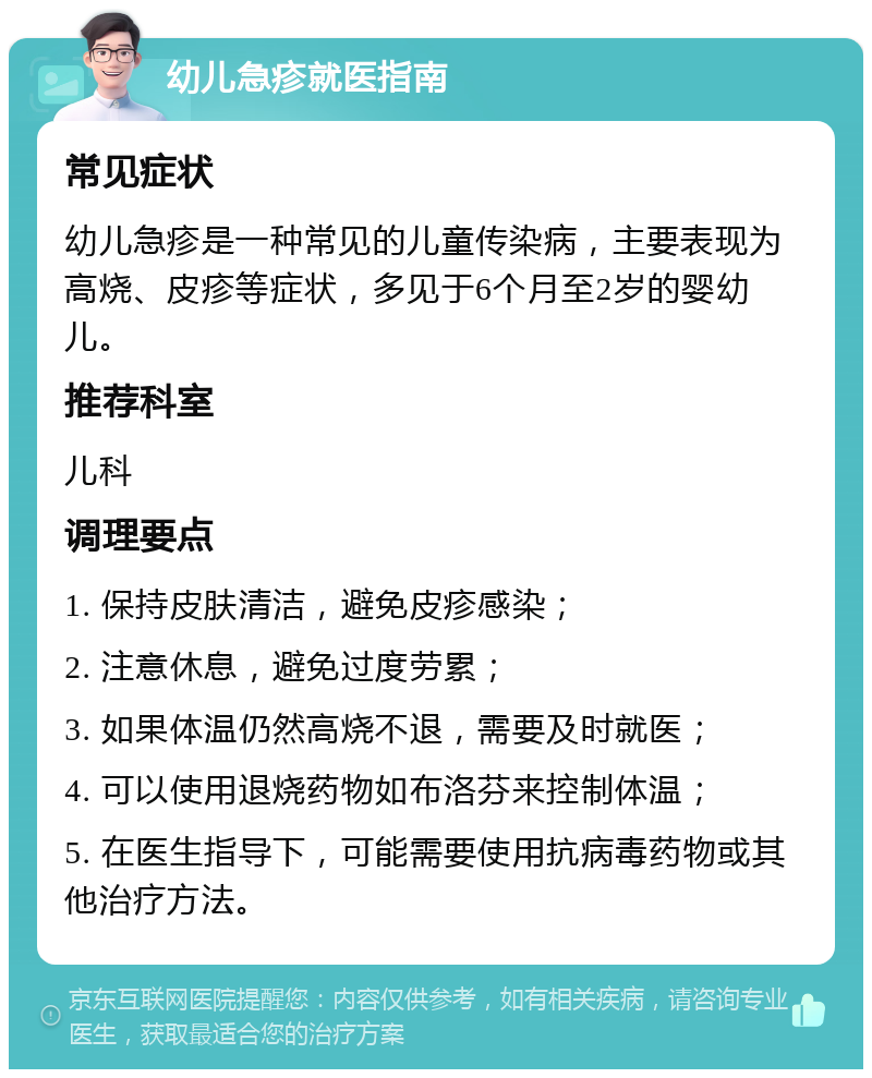 幼儿急疹就医指南 常见症状 幼儿急疹是一种常见的儿童传染病，主要表现为高烧、皮疹等症状，多见于6个月至2岁的婴幼儿。 推荐科室 儿科 调理要点 1. 保持皮肤清洁，避免皮疹感染； 2. 注意休息，避免过度劳累； 3. 如果体温仍然高烧不退，需要及时就医； 4. 可以使用退烧药物如布洛芬来控制体温； 5. 在医生指导下，可能需要使用抗病毒药物或其他治疗方法。