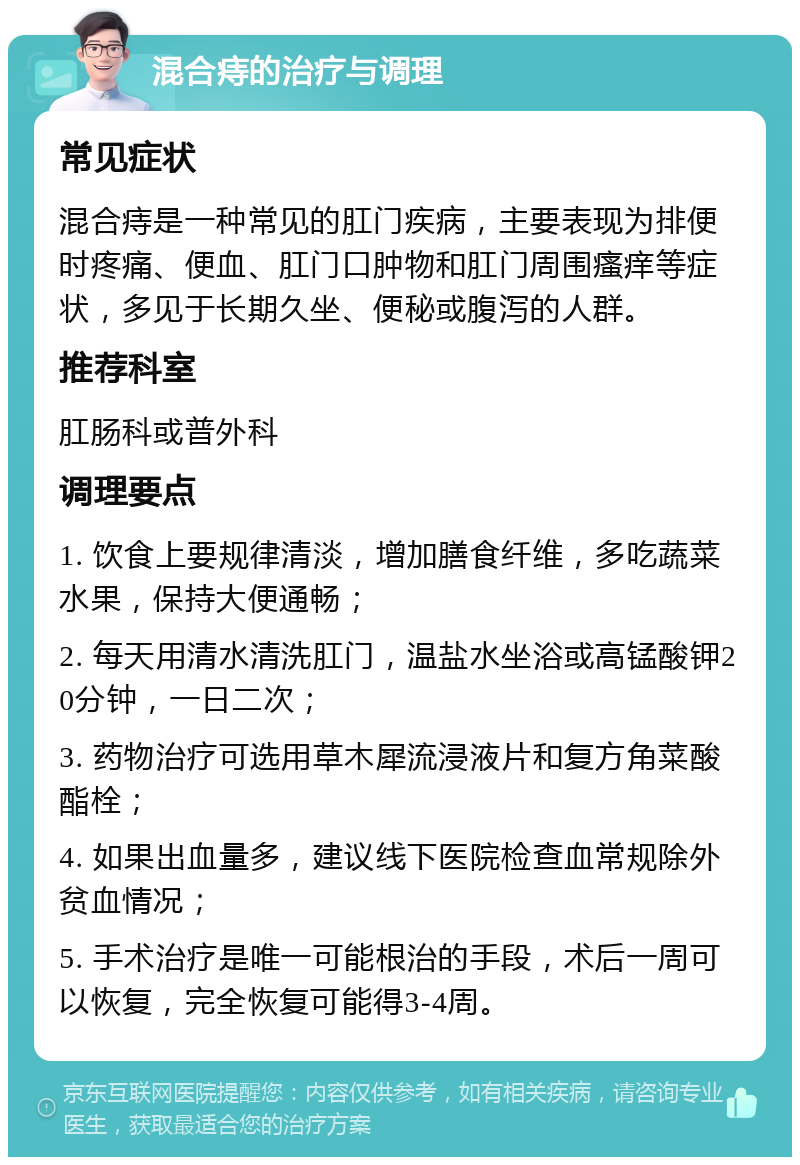 混合痔的治疗与调理 常见症状 混合痔是一种常见的肛门疾病，主要表现为排便时疼痛、便血、肛门口肿物和肛门周围瘙痒等症状，多见于长期久坐、便秘或腹泻的人群。 推荐科室 肛肠科或普外科 调理要点 1. 饮食上要规律清淡，增加膳食纤维，多吃蔬菜水果，保持大便通畅； 2. 每天用清水清洗肛门，温盐水坐浴或高锰酸钾20分钟，一日二次； 3. 药物治疗可选用草木犀流浸液片和复方角菜酸酯栓； 4. 如果出血量多，建议线下医院检查血常规除外贫血情况； 5. 手术治疗是唯一可能根治的手段，术后一周可以恢复，完全恢复可能得3-4周。